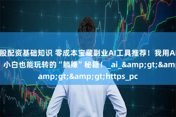 炒股配资基础知识 零成本宝藏副业AI工具推荐！我用AI神器月入5000+，小白也能玩转的“躺赚”秘籍！_ai_>>https_pc