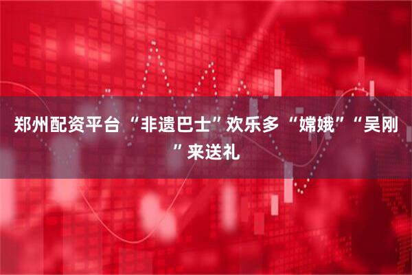 郑州配资平台 “非遗巴士”欢乐多 “嫦娥”“吴刚”来送礼