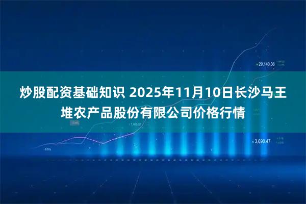 炒股配资基础知识 2025年11月10日长沙马王堆农产品股份有限公司价格行情