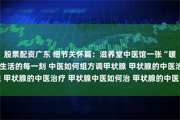 股票配资广东 细节关怀篇：滋养堂中医馆一张“暖心清单”，让调理融入生活的每一刻 中医如何组方调甲状腺 甲状腺的中医治疗 甲状腺中医如何治 甲状腺的中医治疗方法